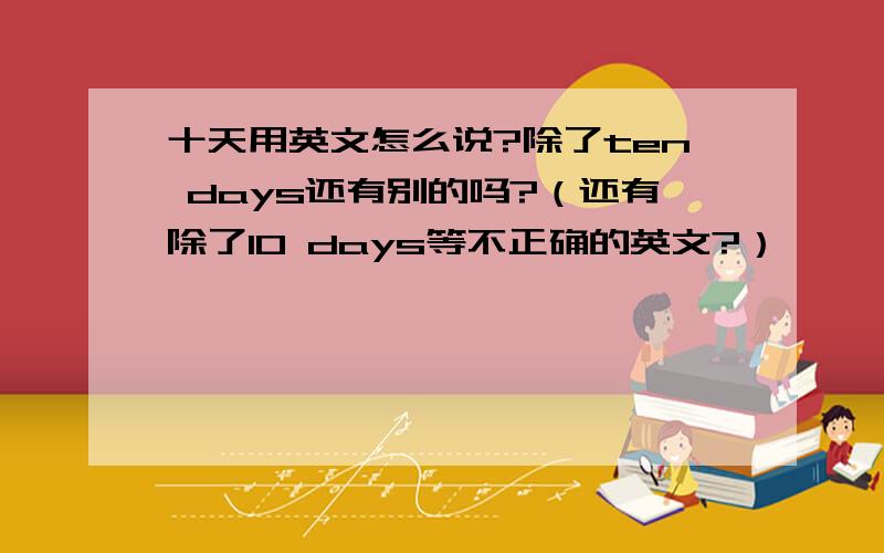 十天用英文怎么说?除了ten days还有别的吗?（还有除了10 days等不正确的英文?）