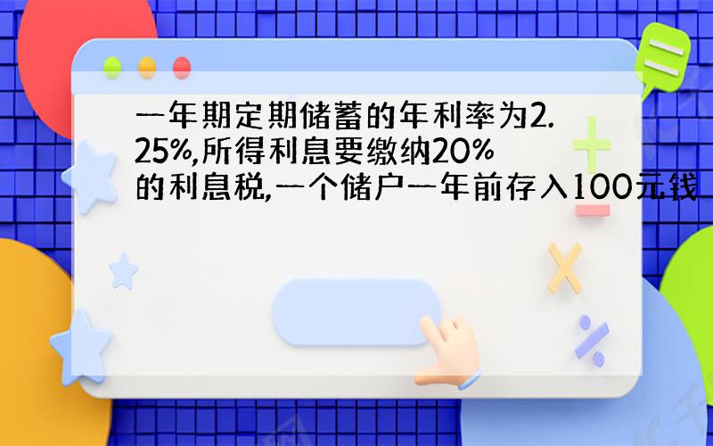 一年期定期储蓄的年利率为2.25%,所得利息要缴纳20%的利息税,一个储户一年前存入100元钱