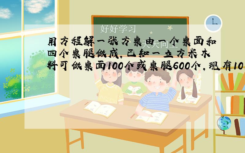 用方程解一张方桌由一个桌面和四个桌腿做成,已知一立方米木料可做桌面100个或桌腿600个,现有10立方米木料,可做成多少