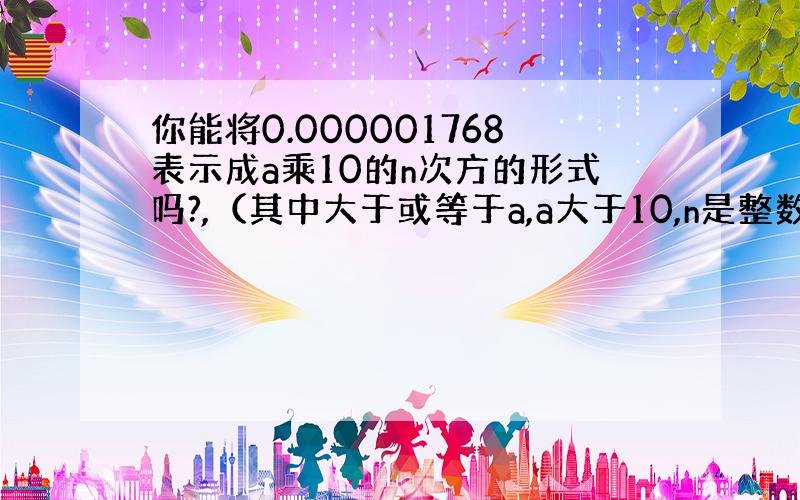 你能将0.000001768表示成a乘10的n次方的形式吗?,（其中大于或等于a,a大于10,n是整数）