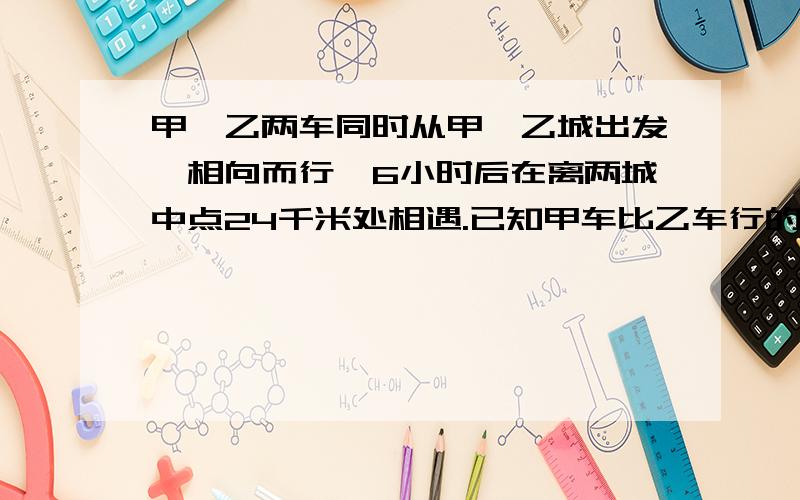 甲,乙两车同时从甲,乙城出发,相向而行,6小时后在离两城中点24千米处相遇.已知甲车比乙车行的快,