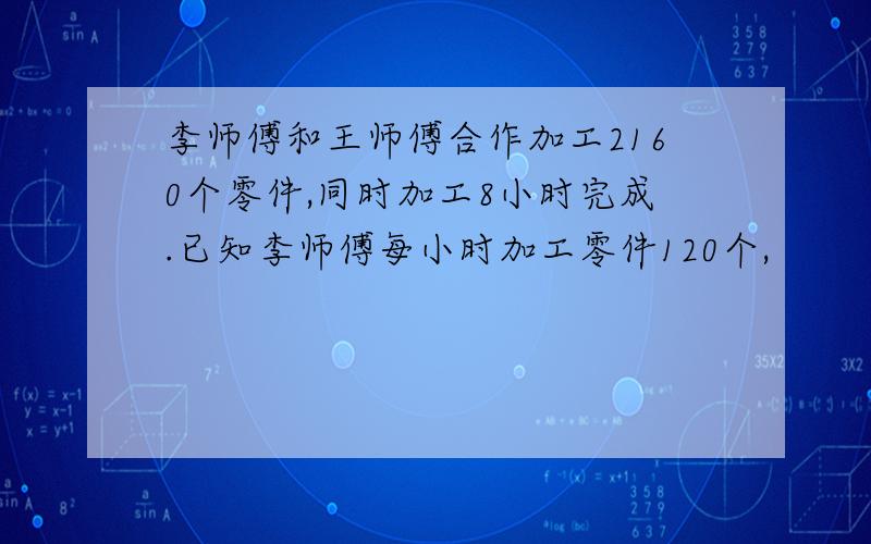 李师傅和王师傅合作加工2160个零件,同时加工8小时完成.已知李师傅每小时加工零件120个,