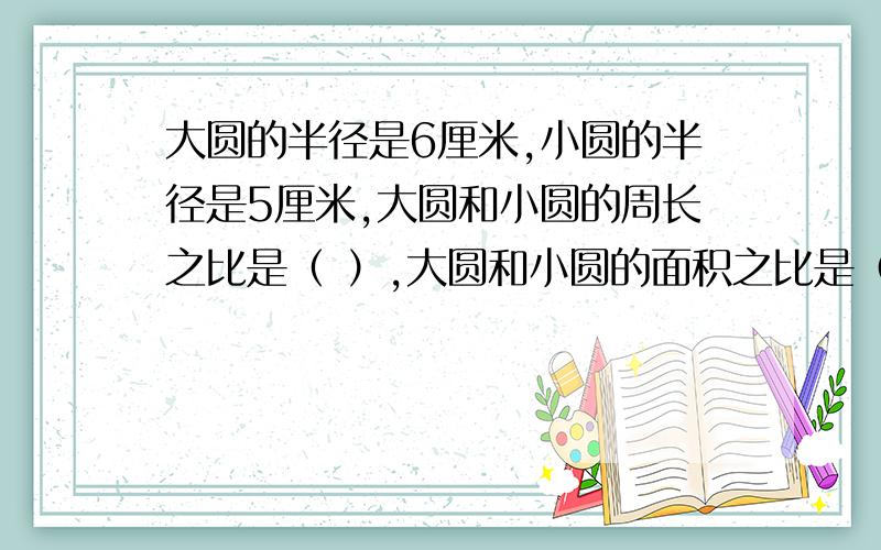 大圆的半径是6厘米,小圆的半径是5厘米,大圆和小圆的周长之比是（ ）,大圆和小圆的面积之比是（