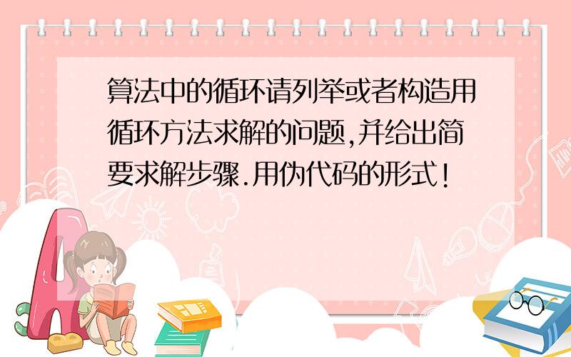 算法中的循环请列举或者构造用循环方法求解的问题,并给出简要求解步骤.用伪代码的形式!