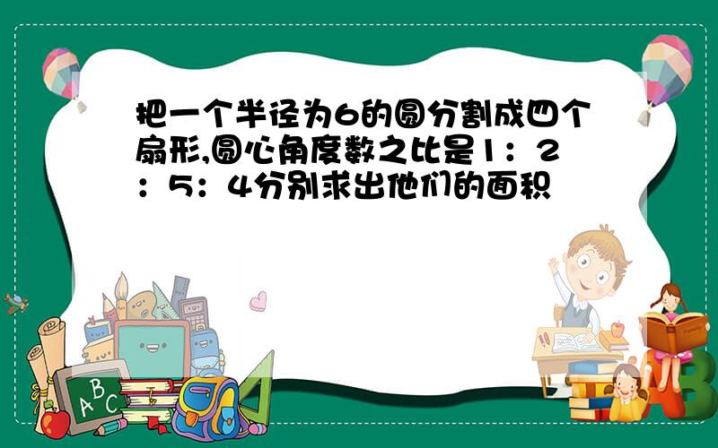 把一个半径为6的圆分割成四个扇形,圆心角度数之比是1：2：5：4分别求出他们的面积