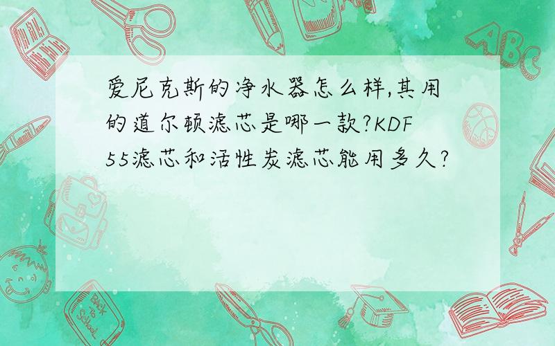 爱尼克斯的净水器怎么样,其用的道尔顿滤芯是哪一款?KDF55滤芯和活性炭滤芯能用多久?