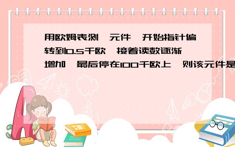 用欧姆表测一元件,开始指针偏转到0.5千欧,接着读数逐渐增加,最后停在100千欧上,则该元件是电容.