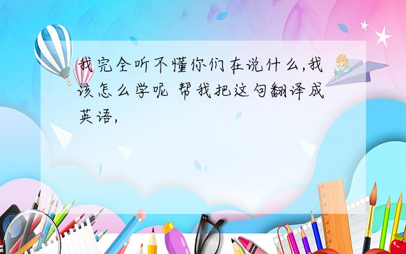 我完全听不懂你们在说什么,我该怎么学呢 帮我把这句翻译成英语,