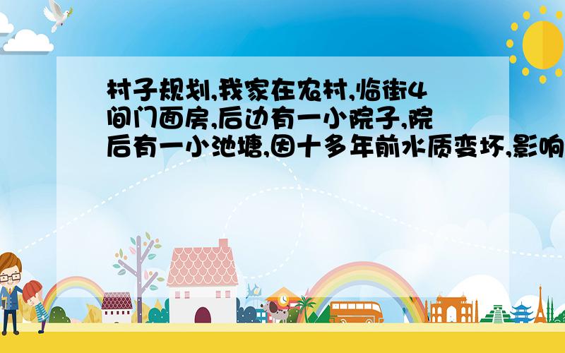 村子规划,我家在农村,临街4间门面房,后边有一小院子,院后有一小池塘,因十多年前水质变坏,影响居住,我家就自己出钱把小池