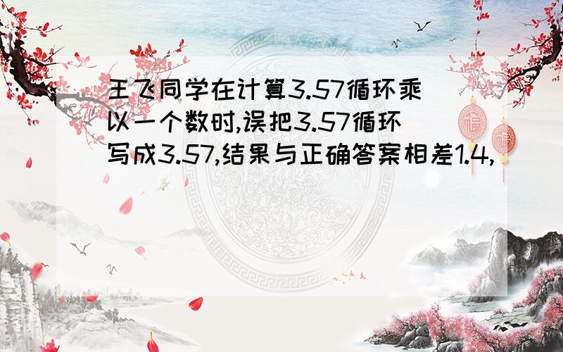 王飞同学在计算3.57循环乘以一个数时,误把3.57循环写成3.57,结果与正确答案相差1.4,