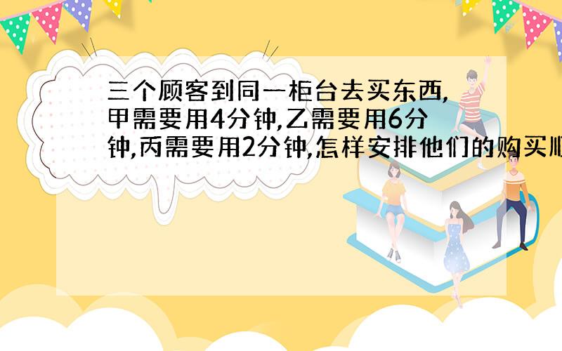 三个顾客到同一柜台去买东西,甲需要用4分钟,乙需要用6分钟,丙需要用2分钟,怎样安排他们的购买顺序,才能使他们所花的总时