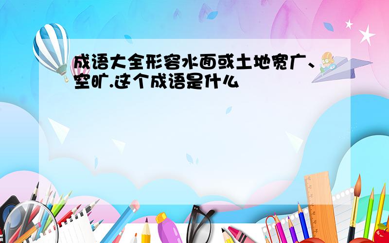 成语大全形容水面或土地宽广、空旷.这个成语是什么