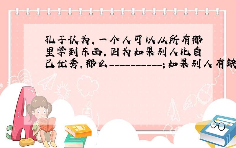 孔子认为,一个人可以从所有那里学到东西,因为如果别人比自己优秀,那么__________；如果别人有缺点,那么_____