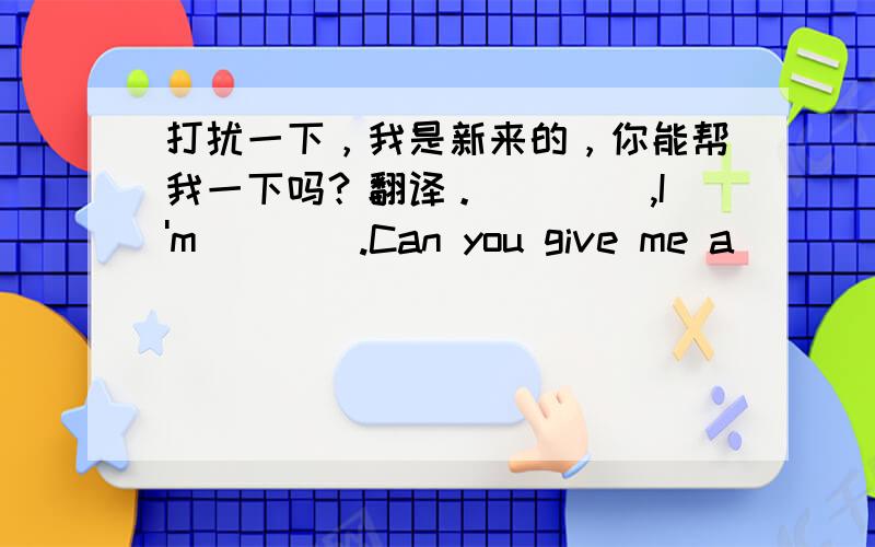 打扰一下，我是新来的，你能帮我一下吗？翻译。()(),I'm()().Can you give me a ()