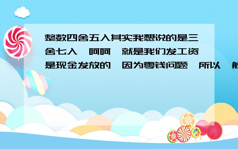 整数四舍五入其实我想说的是三舍七入,呵呵,就是我们发工资是现金发放的,因为零钱问题,所以一般都是逢5逢10计算的,比如,