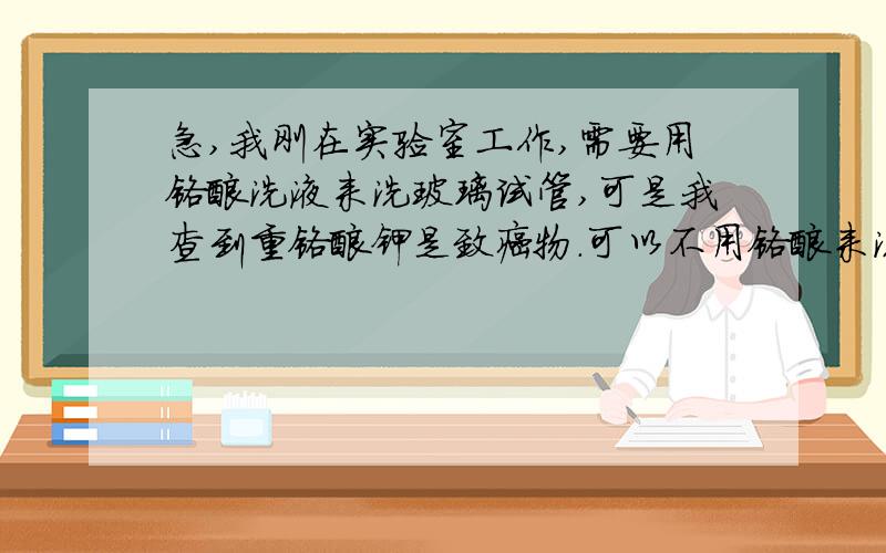 急,我刚在实验室工作,需要用铬酸洗液来洗玻璃试管,可是我查到重铬酸钾是致癌物.可以不用铬酸来洗吗?