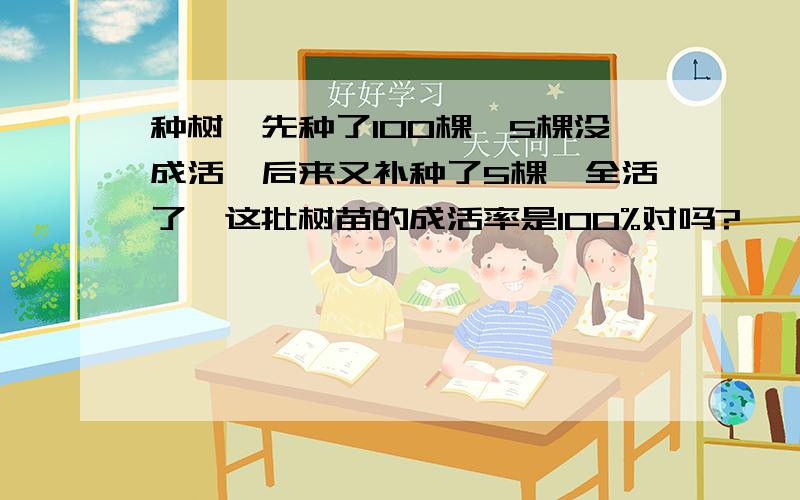 种树,先种了100棵,5棵没成活,后来又补种了5棵,全活了,这批树苗的成活率是100%对吗?