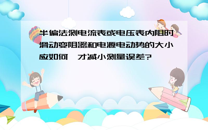 半偏法测电流表或电压表内阻时滑动变阻器和电源电动势的大小应如何,才减小测量误差?