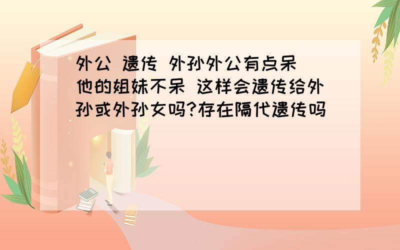 外公 遗传 外孙外公有点呆 他的姐妹不呆 这样会遗传给外孙或外孙女吗?存在隔代遗传吗