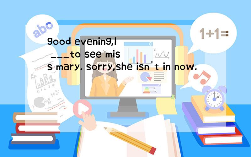 good evening,I ___to see miss mary. sorry,she isn't in now.