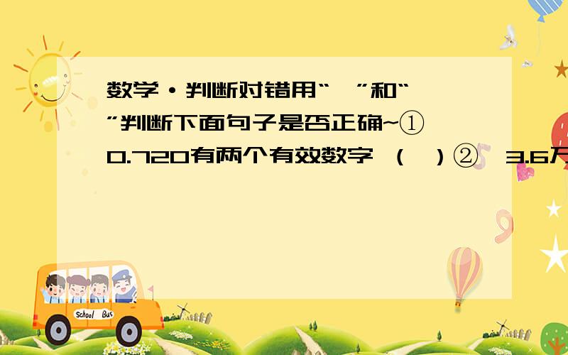 数学·判断对错用“√”和“×”判断下面句子是否正确~①、0.720有两个有效数字 （ ）②、3.6万精确到个位 （ ）③