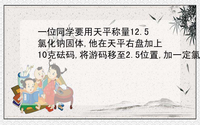 一位同学要用天平称量12.5氯化钠固体,他在天平右盘加上10克砝码,将游码移至2.5位置,加一定氯化钠后发现