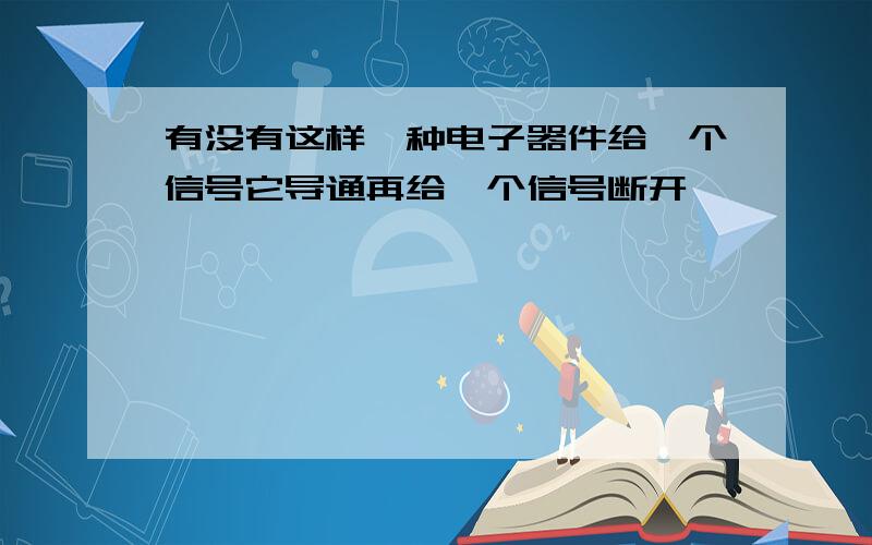 有没有这样一种电子器件给一个信号它导通再给一个信号断开