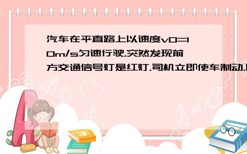 汽车在平直路上以速度v0=10m/s匀速行驶，突然发现前方交通信号灯是红灯，司机立即使车制动，以加速度a=4m/s2做匀