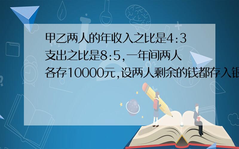 甲乙两人的年收入之比是4:3支出之比是8:5,一年间两人各存10000元,设两人剩余的钱都存入银行,求两人年收