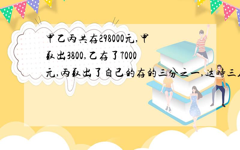 甲乙丙共存298000元,甲取出3800,乙存了7000元,丙取出了自己的存的三分之一,这时三人存的钱是5:3:2,三