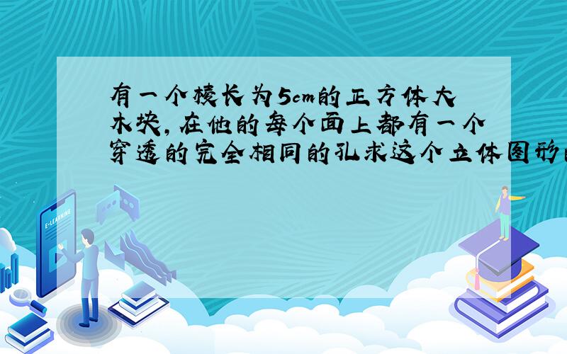 有一个棱长为5cm的正方体大木块,在他的每个面上都有一个穿透的完全相同的孔求这个立体图形的表面积和体积