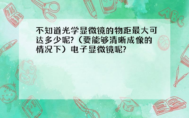 不知道光学显微镜的物距最大可达多少呢?（要能够清晰成像的情况下）电子显微镜呢?