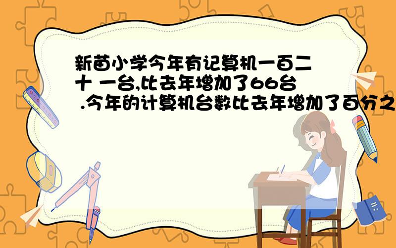 新苗小学今年有记算机一百二 十 一台,比去年增加了66台 .今年的计算机台数比去年增加了百分之几