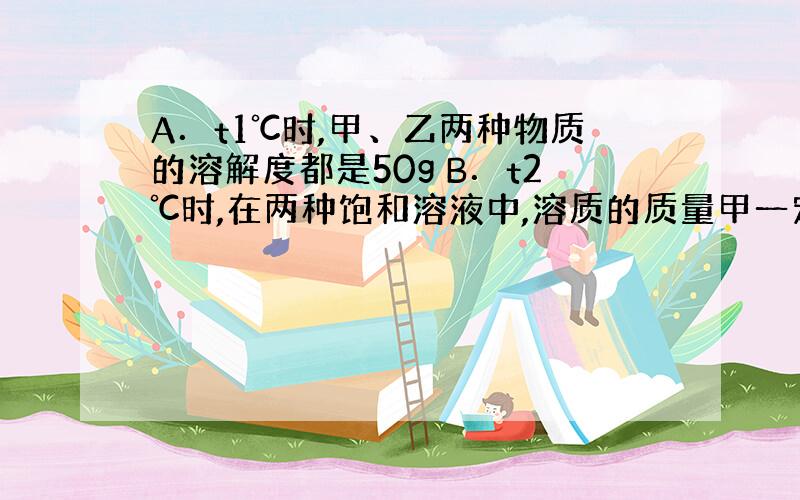 A．t1℃时,甲、乙两种物质的溶解度都是50g B．t2℃时,在两种饱和溶液中,溶质的质量甲一定大于乙 C．t2