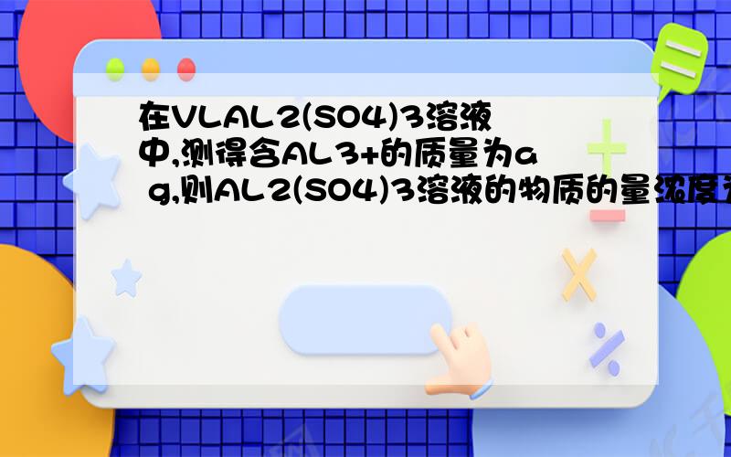 在VLAL2(SO4)3溶液中,测得含AL3+的质量为a g,则AL2(SO4)3溶液的物质的量浓度为?SO42- 的物