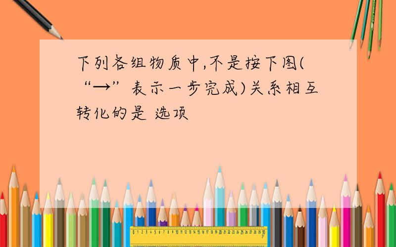 下列各组物质中,不是按下图(“→”表示一步完成)关系相互转化的是 选项