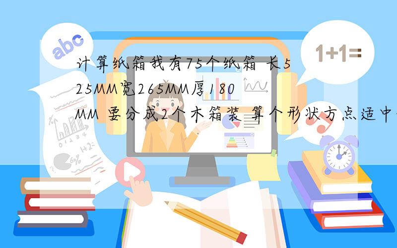 计算纸箱我有75个纸箱 长525MM宽265MM厚180MM 要分成2个木箱装 算个形状方点适中的尺寸.2箱刚好装下最好