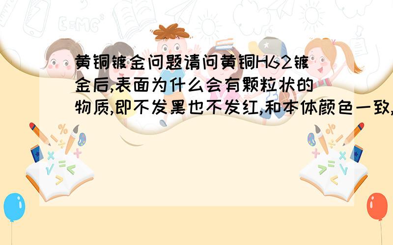 黄铜镀金问题请问黄铜H62镀金后,表面为什么会有颗粒状的物质,即不发黑也不发红,和本体颜色一致,也没有部分发花发红的现象