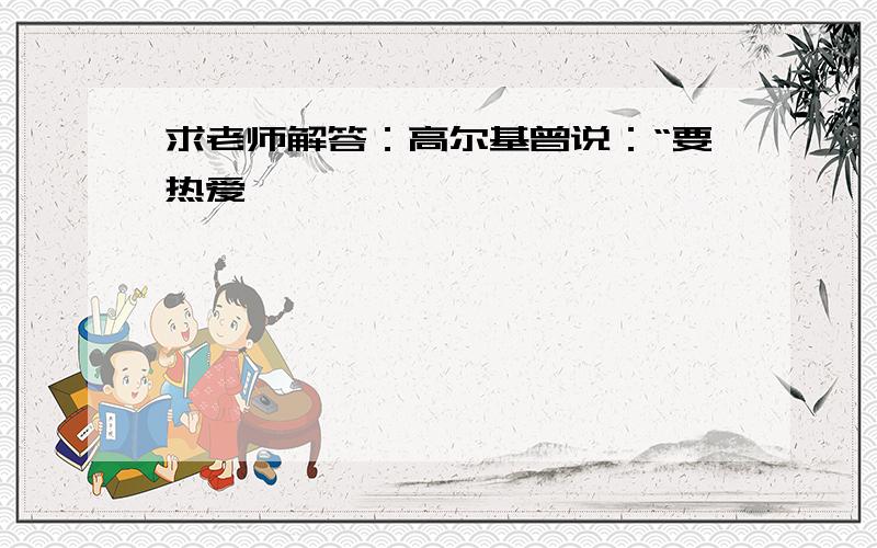 求老师解答：高尔基曾说：“要热爱