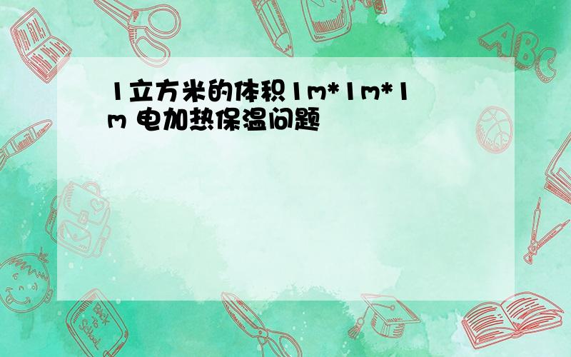 1立方米的体积1m*1m*1m 电加热保温问题