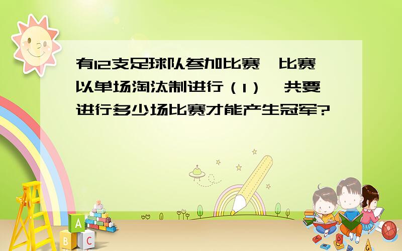 有12支足球队参加比赛,比赛以单场淘汰制进行（1）一共要进行多少场比赛才能产生冠军?