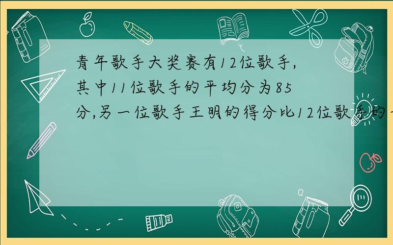 青年歌手大奖赛有12位歌手,其中11位歌手的平均分为85分,另一位歌手王明的得分比12位歌手的平均分还5.