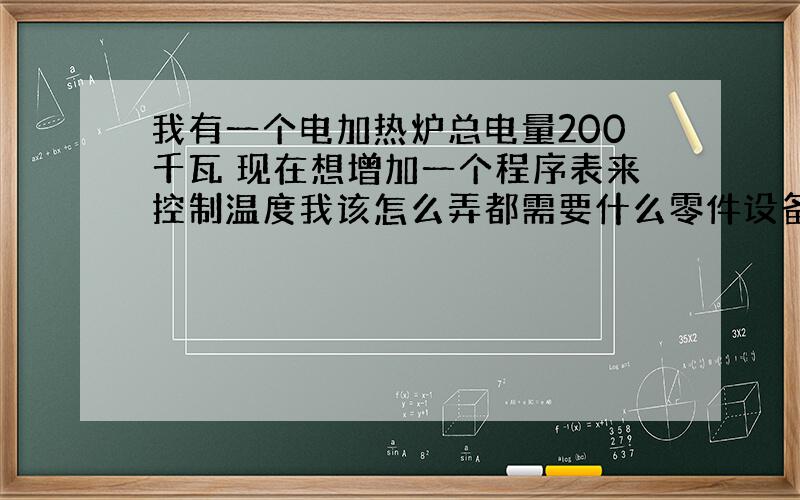 我有一个电加热炉总电量200千瓦 现在想增加一个程序表来控制温度我该怎么弄都需要什么零件设备