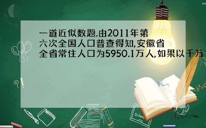 一道近似数题.由2011年第六次全国人口普查得知,安徽省全省常住人口为5950.1万人,如果以千万为单位精确到百分位,可