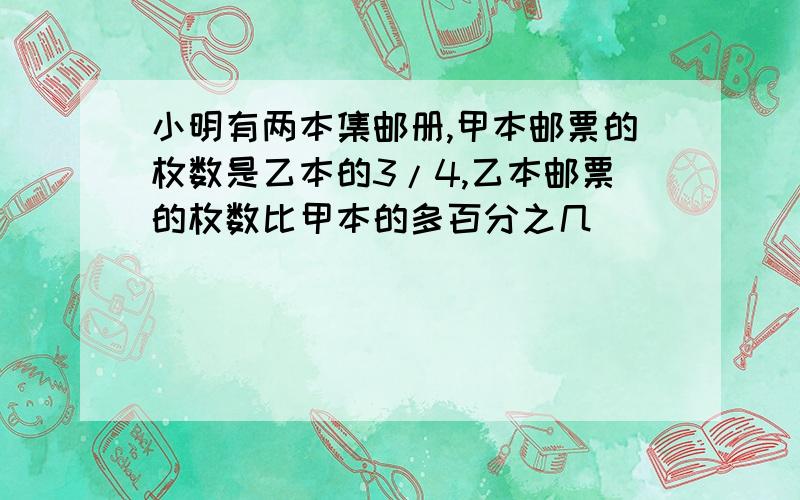 小明有两本集邮册,甲本邮票的枚数是乙本的3/4,乙本邮票的枚数比甲本的多百分之几