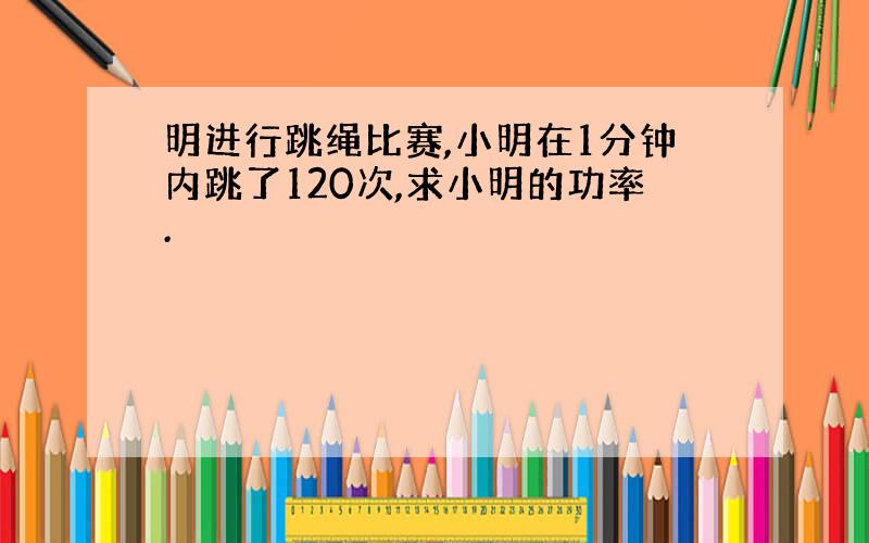 明进行跳绳比赛,小明在1分钟内跳了120次,求小明的功率.