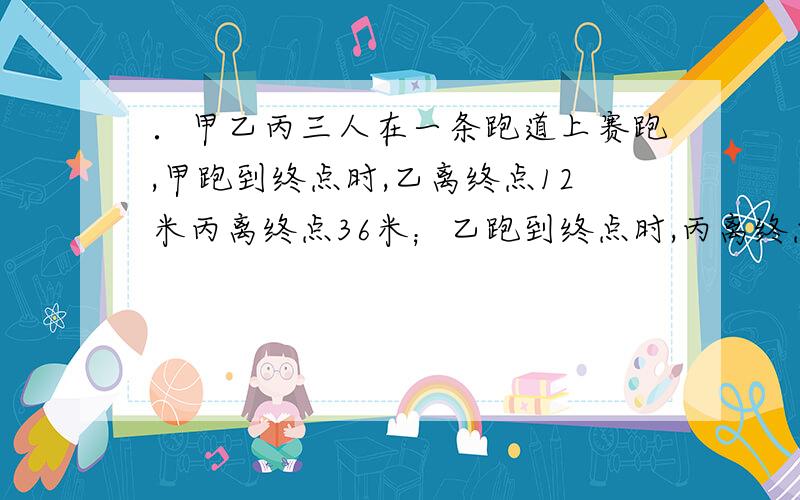 ．甲乙丙三人在一条跑道上赛跑,甲跑到终点时,乙离终点12米丙离终点36米；乙跑到终点时,丙离终点28米.