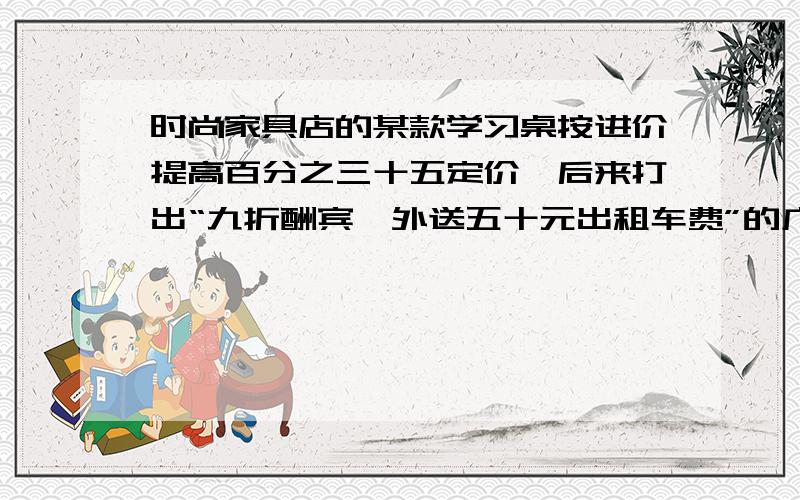 时尚家具店的某款学习桌按进价提高百分之三十五定价,后来打出“九折酬宾,外送五十元出租车费”的广告进行促销,结果每张学习桌