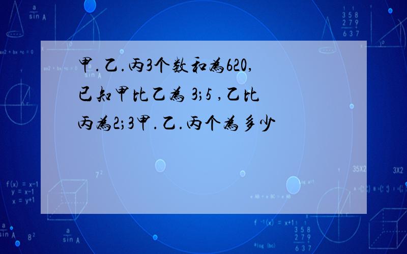 甲.乙.丙3个数和为620,已知甲比乙为 3；5 ,乙比丙为2；3甲.乙.丙个为多少