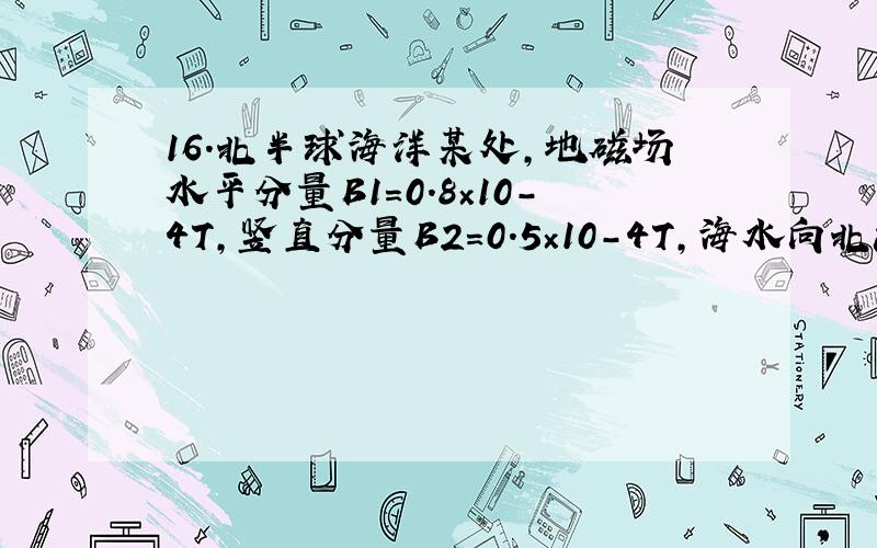 16.北半球海洋某处,地磁场水平分量B1=0.8×10－4T,竖直分量B2=0.5×10－4T,海水向北流动.海洋工作者